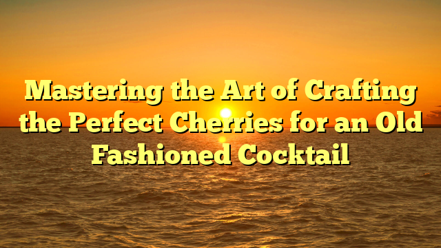 Mastering the Art of Crafting the Perfect Cherries for an Old Fashioned Cocktail