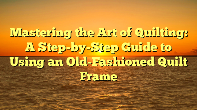 Mastering the Art of Quilting: A Step-by-Step Guide to Using an Old-Fashioned Quilt Frame