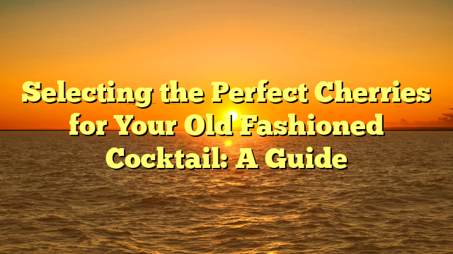 Selecting the Perfect Cherries for Your Old Fashioned Cocktail: A Guide