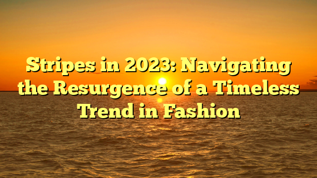 Stripes in 2023: Navigating the Resurgence of a Timeless Trend in Fashion
