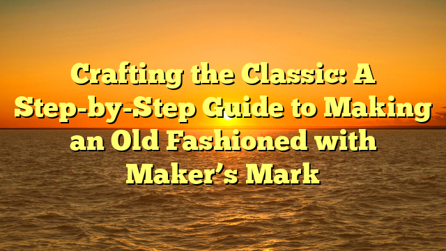Crafting the Classic: A Step-by-Step Guide to Making an Old Fashioned with Maker’s Mark
