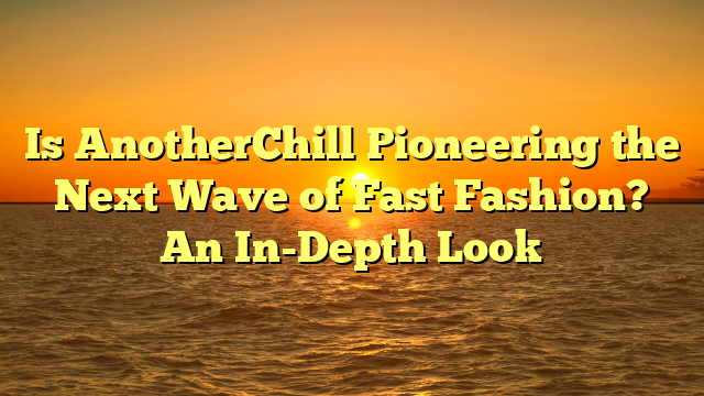 Is AnotherChill Pioneering the Next Wave of Fast Fashion? An In-Depth Look