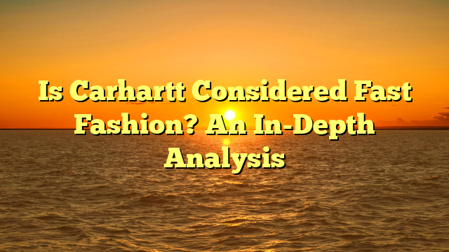 Is Carhartt Considered Fast Fashion? An In-Depth Analysis