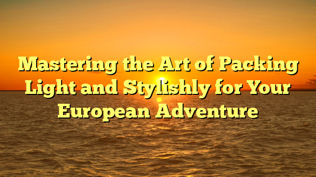 Mastering the Art of Packing Light and Stylishly for Your European Adventure